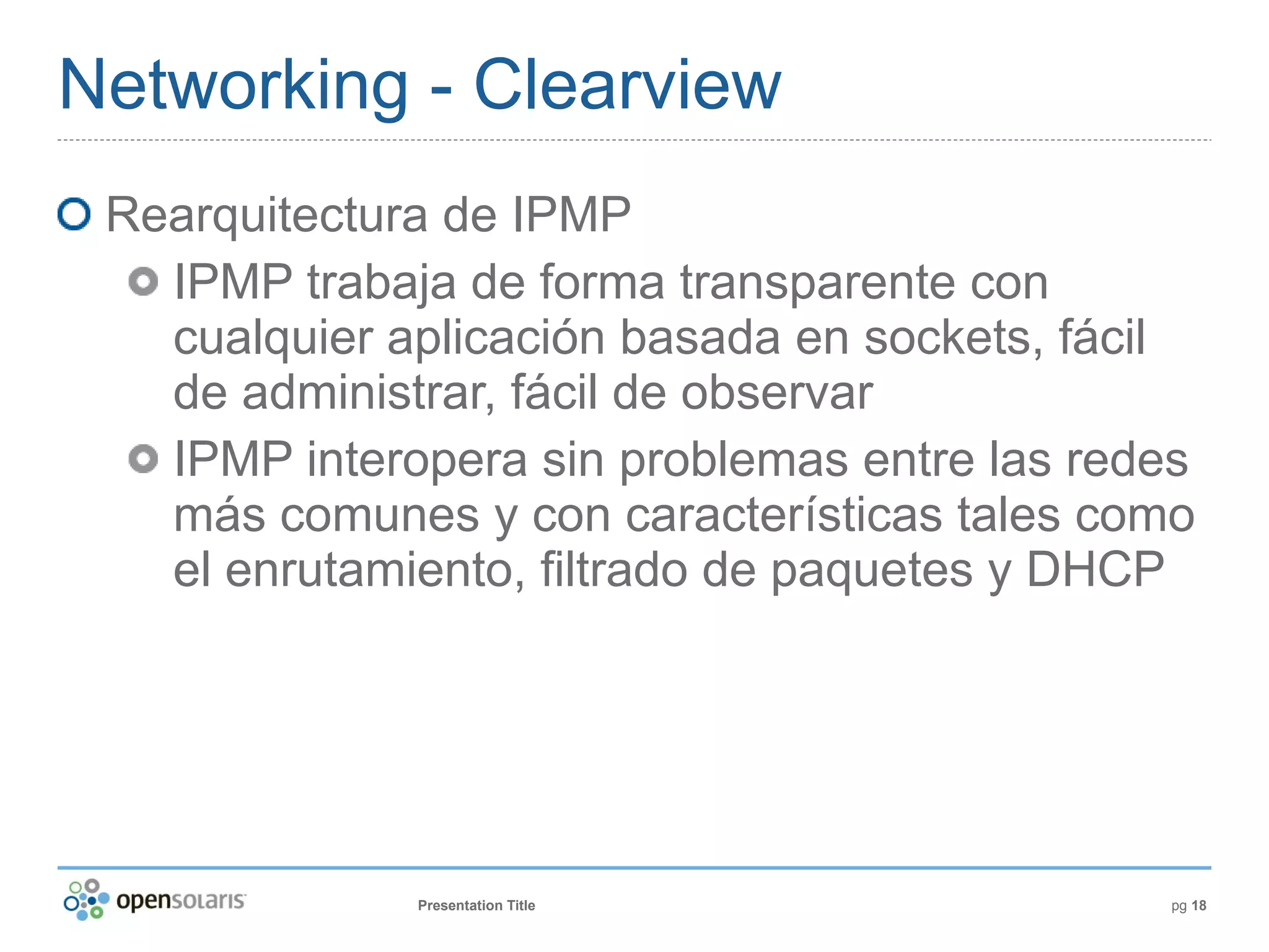 Networking - Clearview
 Rearquitectura de IPMP
   IPMP trabaja de forma transparente con
   cualquier aplicación basada en sockets, fácil
   de administrar, fácil de observar
   IPMP interopera sin problemas entre las redes
   más comunes y con características tales como
   el enrutamiento, filtrado de paquetes y DHCP




              Presentation Title              pg 18
 
