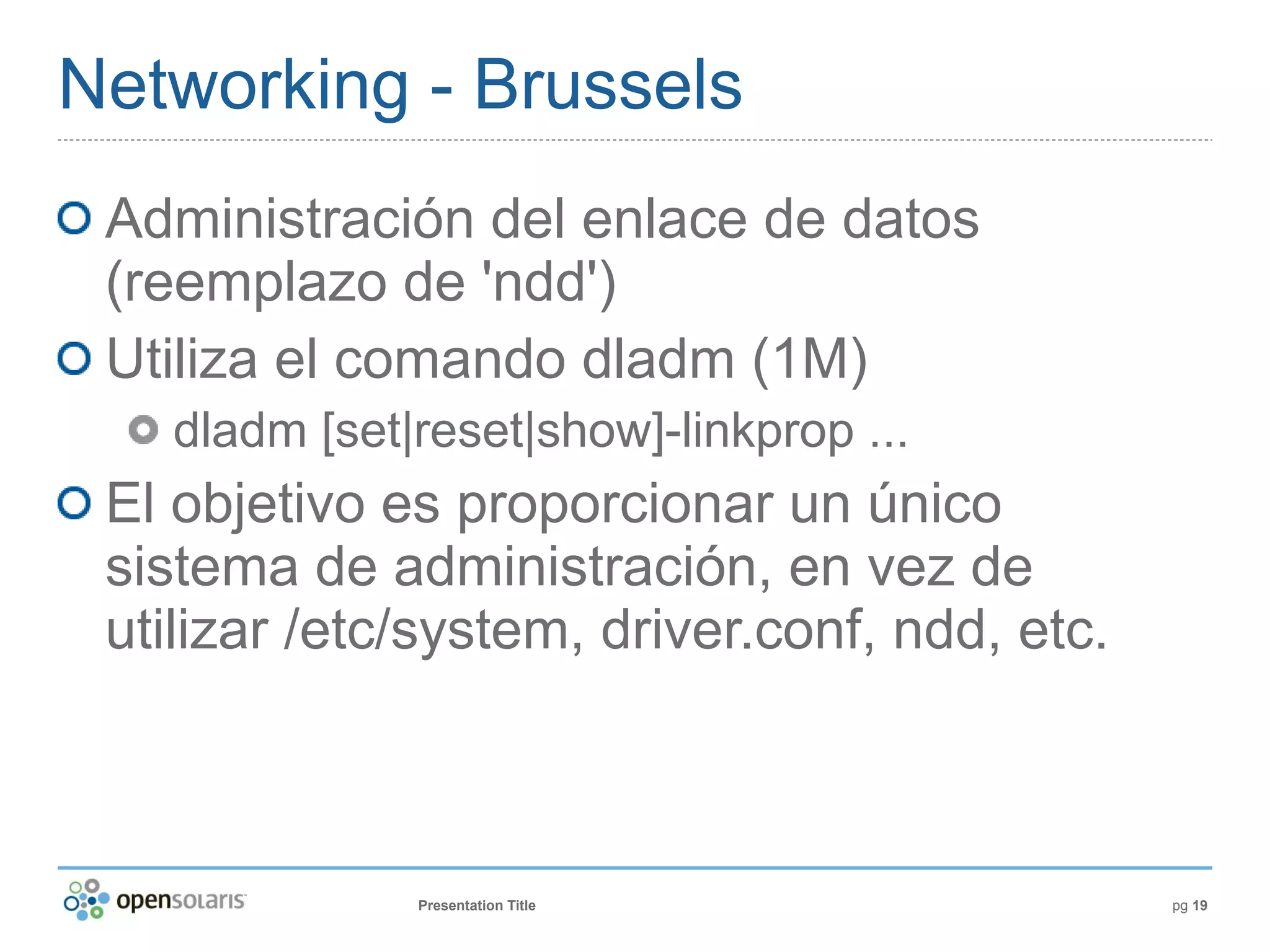 Networking - Brussels
 Administración del enlace de datos
 (reemplazo de 'ndd')
 Utiliza el comando dladm (1M)
   dladm [set|reset|show]-linkprop ...
 El objetivo es proporcionar un único
 sistema de administración, en vez de
 utilizar /etc/system, driver.conf, ndd, etc.



              Presentation Title                pg 19
 