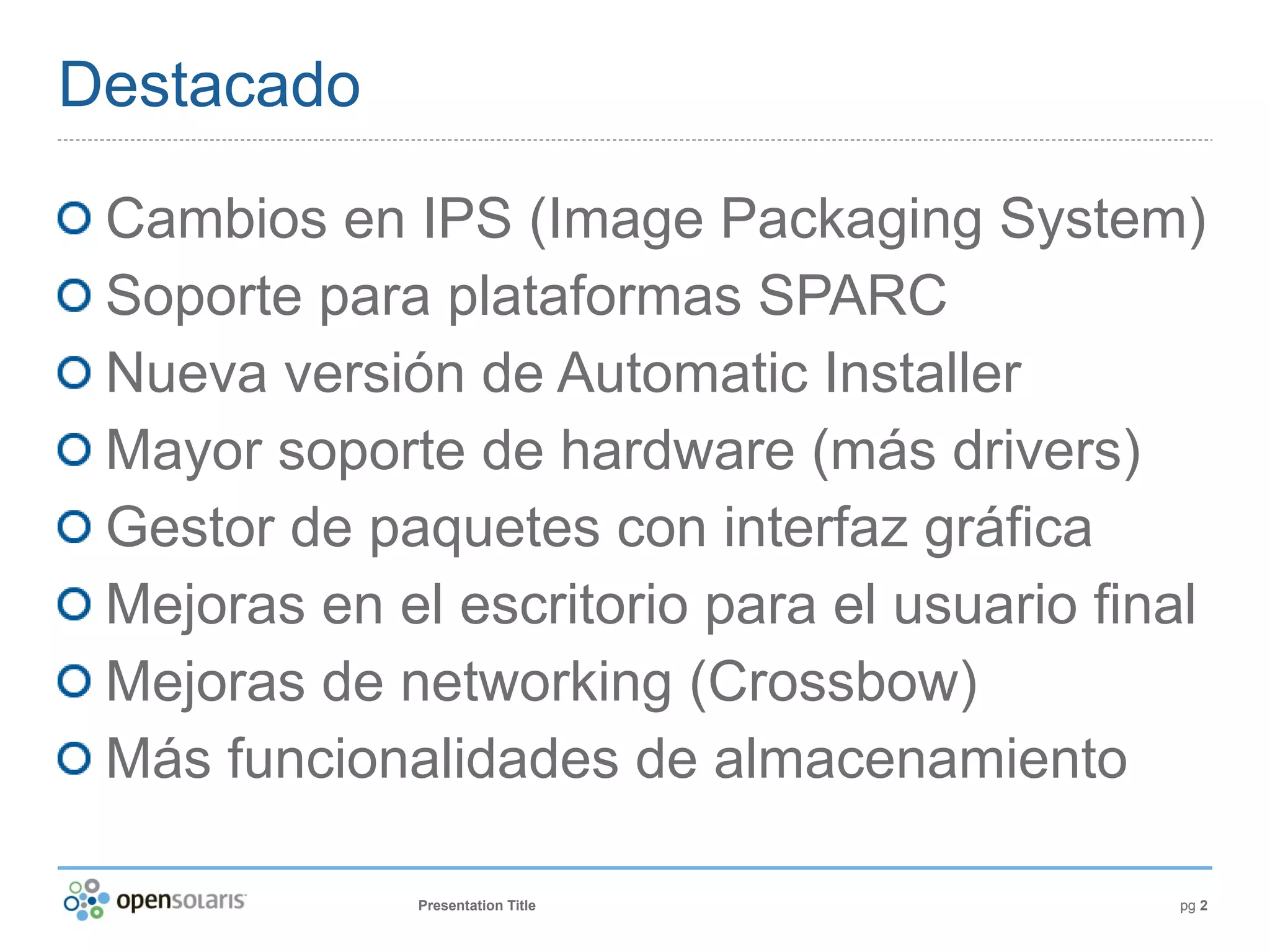 Destacado

 Cambios en IPS (Image Packaging System)
 Soporte para plataformas SPARC
 Nueva versión de Automatic Installer
 Mayor soporte de hardware (más drivers)
 Gestor de paquetes con interfaz gráfica
 Mejoras en el escritorio para el usuario final
 Mejoras de networking (Crossbow)
 Más funcionalidades de almacenamiento

              Presentation Title             pg 2
 