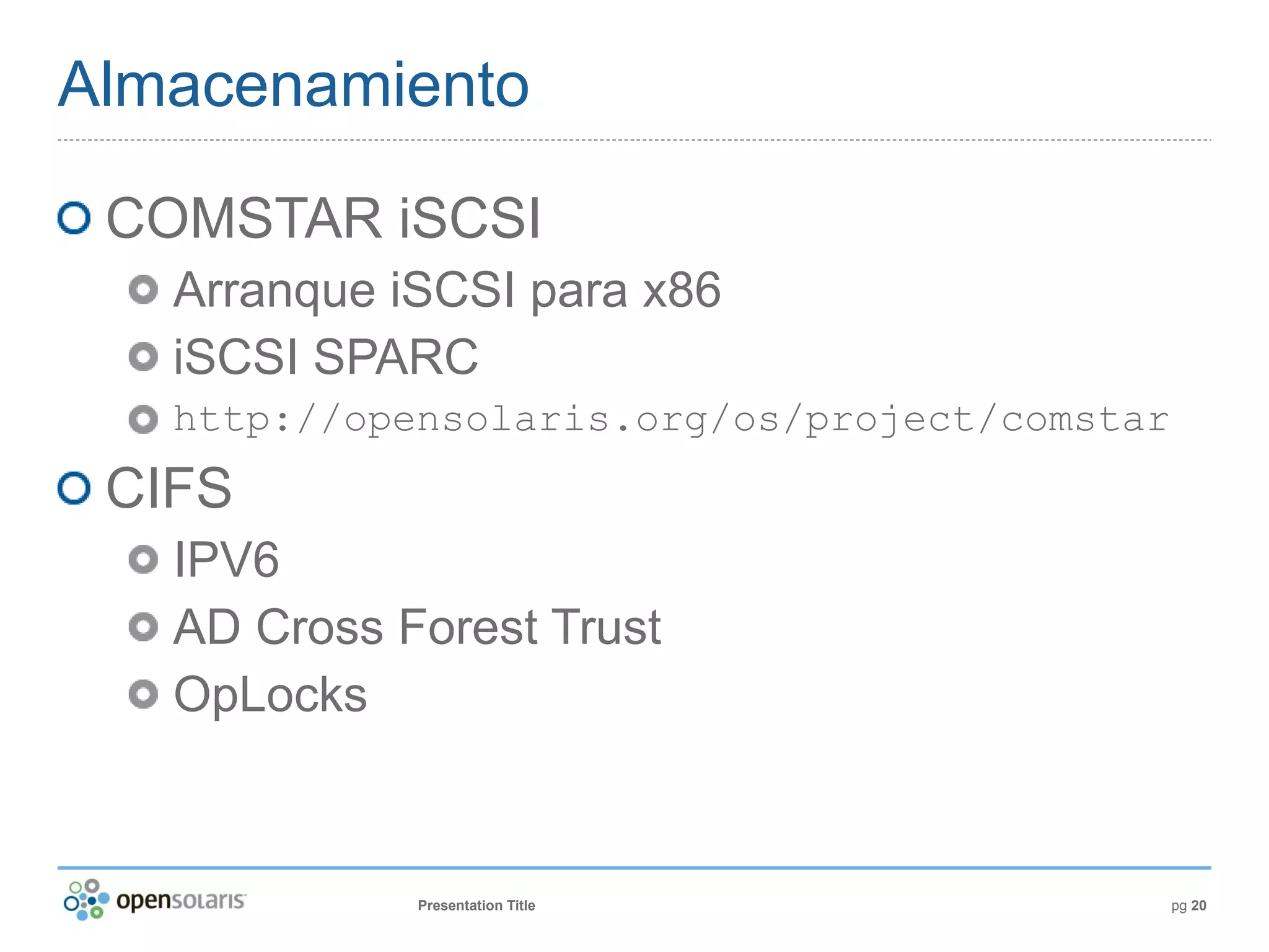 Almacenamiento

 COMSTAR iSCSI
   Arranque iSCSI para x86
   iSCSI SPARC
   http://opensolaris.org/os/project/comstar
 CIFS
   IPV6
   AD Cross Forest Trust
   OpLocks



             Presentation Title                pg 20
 