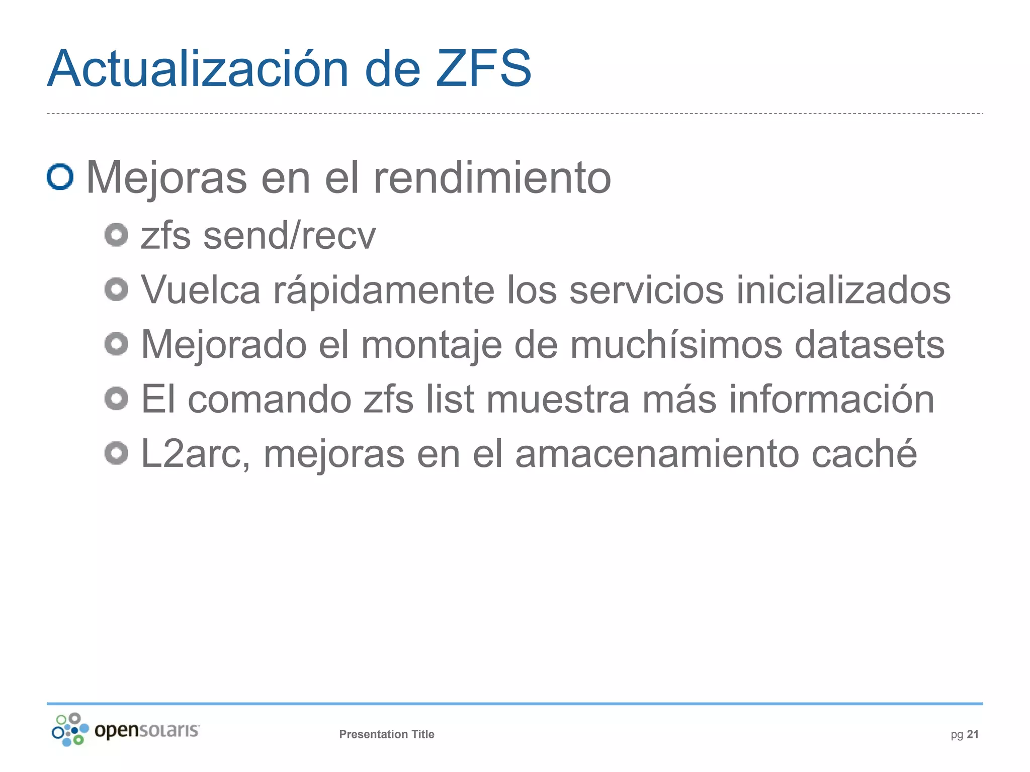 Actualización de ZFS

 Mejoras en el rendimiento
   zfs send/recv
   Vuelca rápidamente los servicios inicializados
   Mejorado el montaje de muchísimos datasets
   El comando zfs list muestra más información
   L2arc, mejoras en el amacenamiento caché




              Presentation Title                pg 21
 