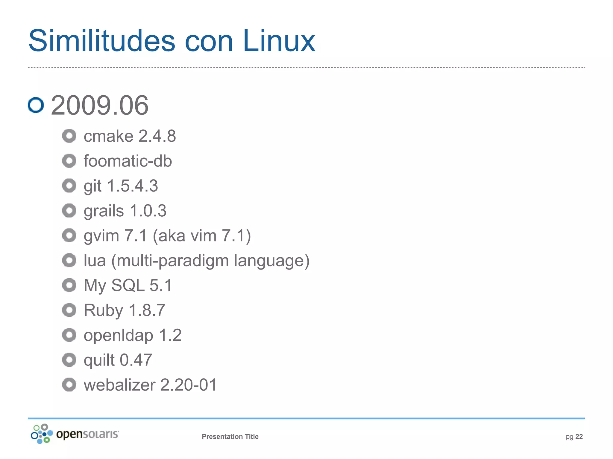 Similitudes con Linux

 2009.06
    cmake 2.4.8
    foomatic-db
    git 1.5.4.3
    grails 1.0.3
    gvim 7.1 (aka vim 7.1)
    lua (multi-paradigm language)
    My SQL 5.1
    Ruby 1.8.7
    openldap 1.2
    quilt 0.47
    webalizer 2.20-01

                   Presentation Title   pg 22
 