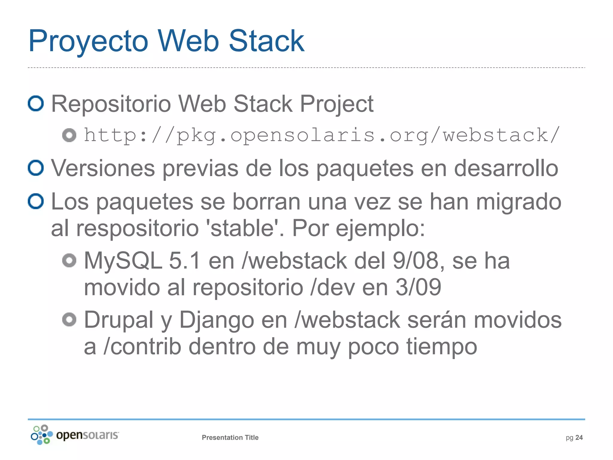 Proyecto Web Stack
 Repositorio Web Stack Project
    http://pkg.opensolaris.org/webstack/
 Versiones previas de los paquetes en desarrollo
 Los paquetes se borran una vez se han migrado
 al respositorio 'stable'. Por ejemplo:
     MySQL 5.1 en /webstack del 9/08, se ha
     movido al repositorio /dev en 3/09
     Drupal y Django en /webstack serán movidos
     a /contrib dentro de muy poco tiempo


              Presentation Title                   pg 24
 