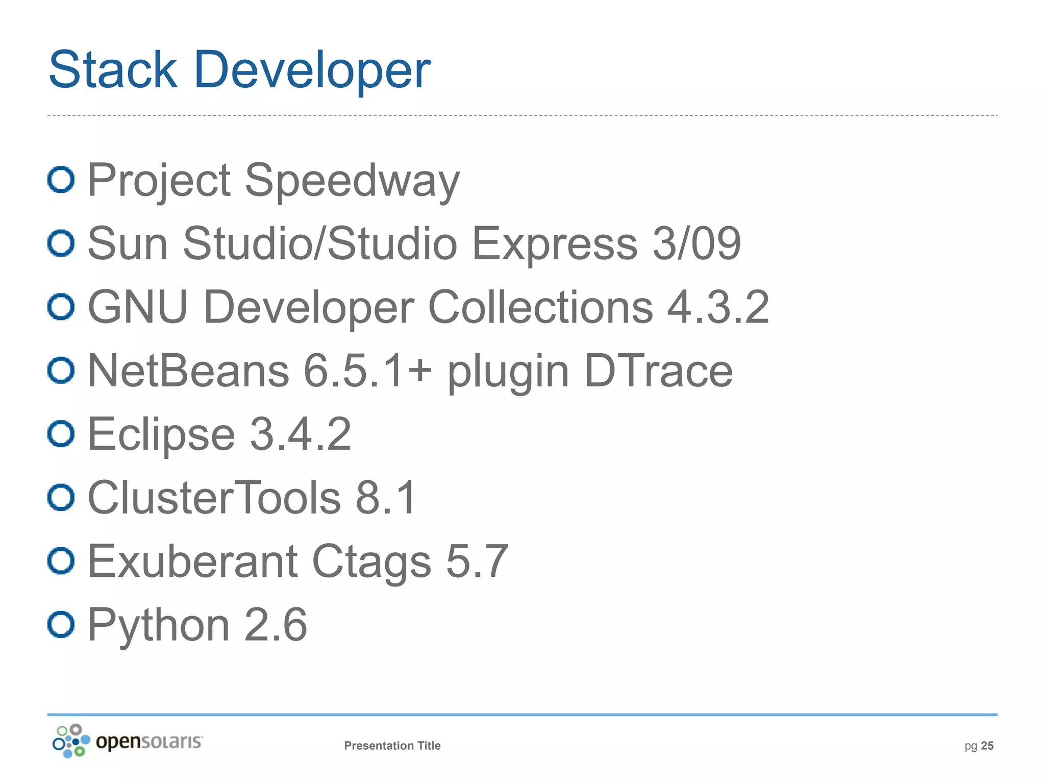 Stack Developer

 Project Speedway
 Sun Studio/Studio Express 3/09
 GNU Developer Collections 4.3.2
 NetBeans 6.5.1+ plugin DTrace
 Eclipse 3.4.2
 ClusterTools 8.1
 Exuberant Ctags 5.7
 Python 2.6

            Presentation Title     pg 25
 