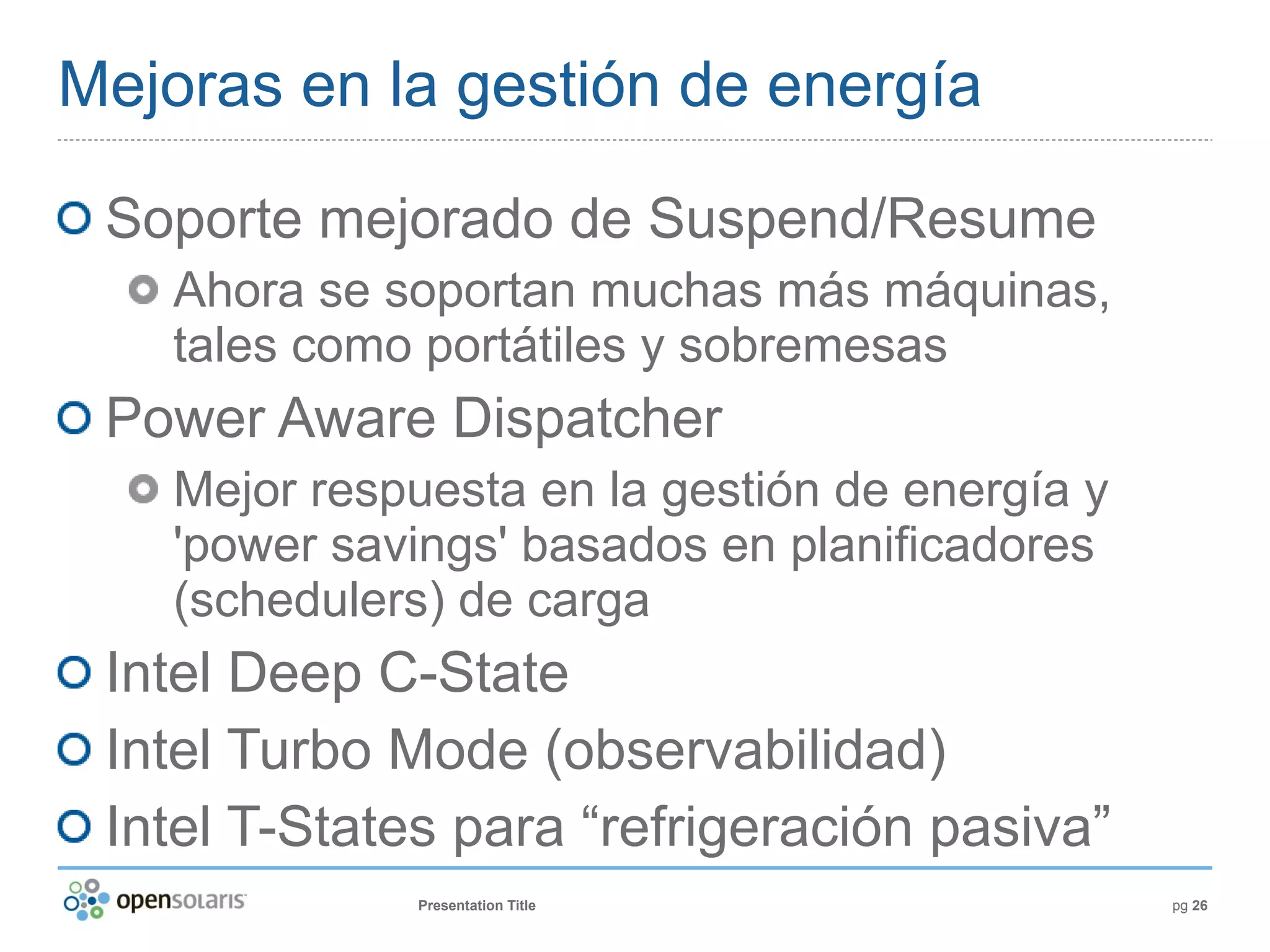 Mejoras en la gestión de energía

 Soporte mejorado de Suspend/Resume
   Ahora se soportan muchas más máquinas,
   tales como portátiles y sobremesas
 Power Aware Dispatcher
   Mejor respuesta en la gestión de energía y
   'power savings' basados en planificadores
   (schedulers) de carga
 Intel Deep C-State
 Intel Turbo Mode (observabilidad)
 Intel T-States para “refrigeración pasiva”
              Presentation Title                pg 26
 