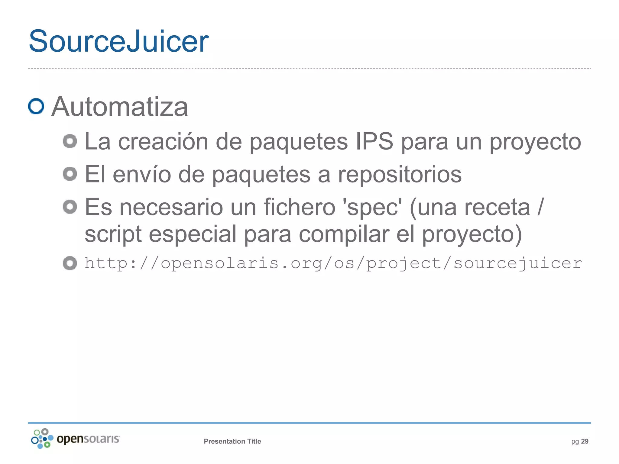 SourceJuicer

 Automatiza
   La creación de paquetes IPS para un proyecto
   El envío de paquetes a repositorios
   Es necesario un fichero 'spec' (una receta /
   script especial para compilar el proyecto)
   http://opensolaris.org/os/project/sourcejuicer




              Presentation Title               pg 29
 