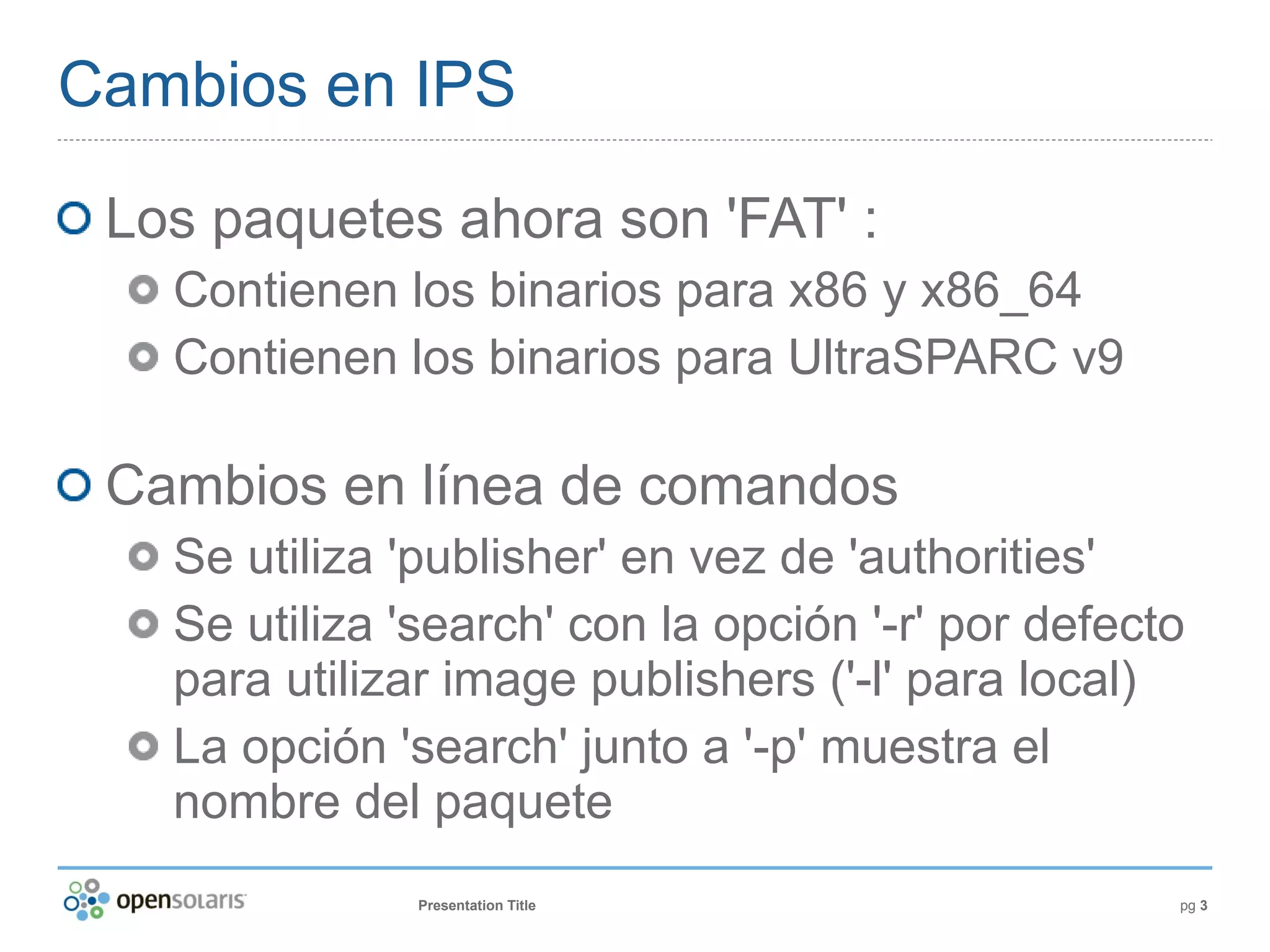 Cambios en IPS

 Los paquetes ahora son 'FAT' :
   Contienen los binarios para x86 y x86_64
   Contienen los binarios para UltraSPARC v9

 Cambios en línea de comandos
   Se utiliza 'publisher' en vez de 'authorities'
   Se utiliza 'search' con la opción '-r' por defecto
   para utilizar image publishers ('-l' para local)
   La opción 'search' junto a '-p' muestra el
   nombre del paquete
               Presentation Title                   pg 3
 
