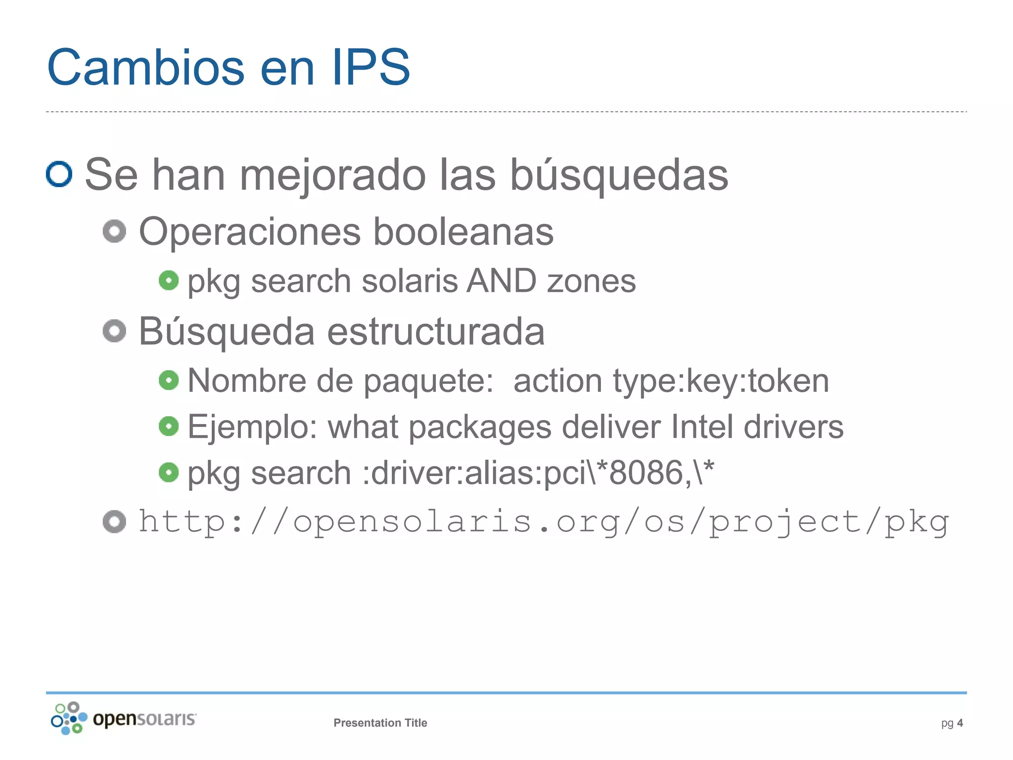 Cambios en IPS

 Se han mejorado las búsquedas
   Operaciones booleanas
     pkg search solaris AND zones
   Búsqueda estructurada
     Nombre de paquete: action type:key:token
     Ejemplo: what packages deliver Intel drivers
     pkg search :driver:alias:pci*8086,*
   http://opensolaris.org/os/project/pkg




              Presentation Title                    pg 4
 