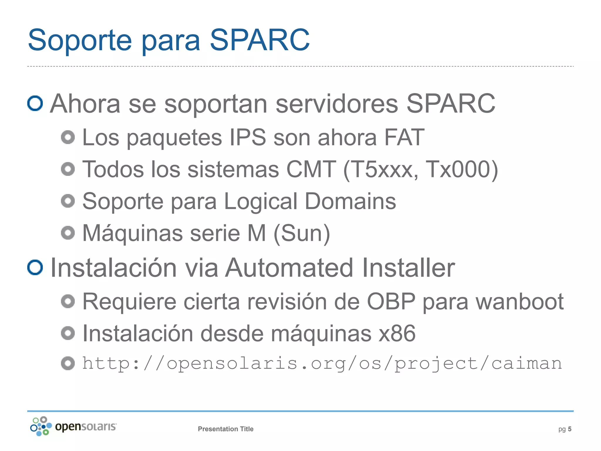 Soporte para SPARC

 Ahora se soportan servidores SPARC
   Los paquetes IPS son ahora FAT
   Todos los sistemas CMT (T5xxx, Tx000)
   Soporte para Logical Domains
   Máquinas serie M (Sun)
 Instalación via Automated Installer
   Requiere cierta revisión de OBP para wanboot
   Instalación desde máquinas x86
   http://opensolaris.org/os/project/caiman


             Presentation Title               pg 5
 