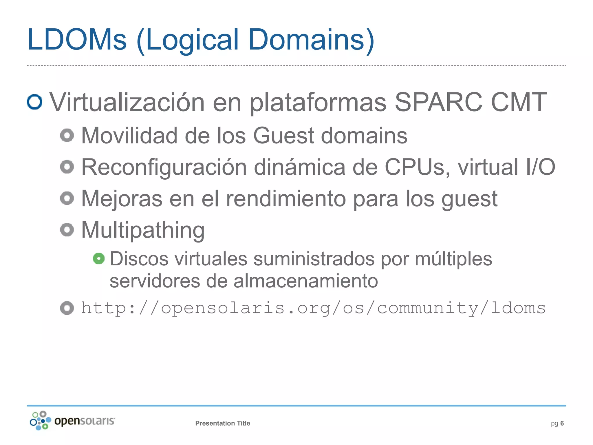 LDOMs (Logical Domains)

 Virtualización en plataformas SPARC CMT
   Movilidad de los Guest domains
   Reconfiguración dinámica de CPUs, virtual I/O
   Mejoras en el rendimiento para los guest
   Multipathing
      Discos virtuales suministrados por múltiples
      servidores de almacenamiento
   http://opensolaris.org/os/community/ldoms




              Presentation Title                     pg 6
 