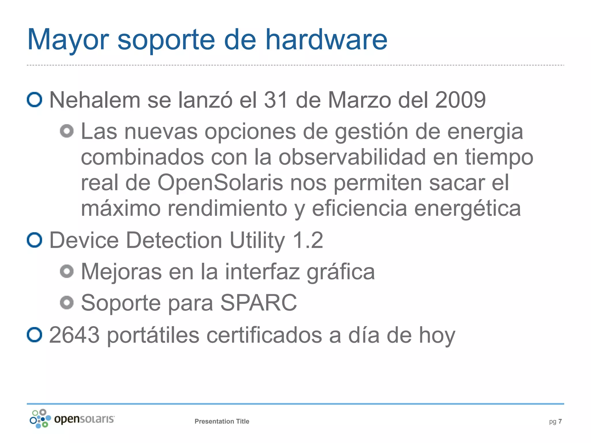 Mayor soporte de hardware
 Nehalem se lanzó el 31 de Marzo del 2009
   Las nuevas opciones de gestión de energia
   combinados con la observabilidad en tiempo
   real de OpenSolaris nos permiten sacar el
   máximo rendimiento y eficiencia energética
 Device Detection Utility 1.2
   Mejoras en la interfaz gráfica
   Soporte para SPARC
 2643 portátiles certificados a día de hoy


              Presentation Title                pg 7
 