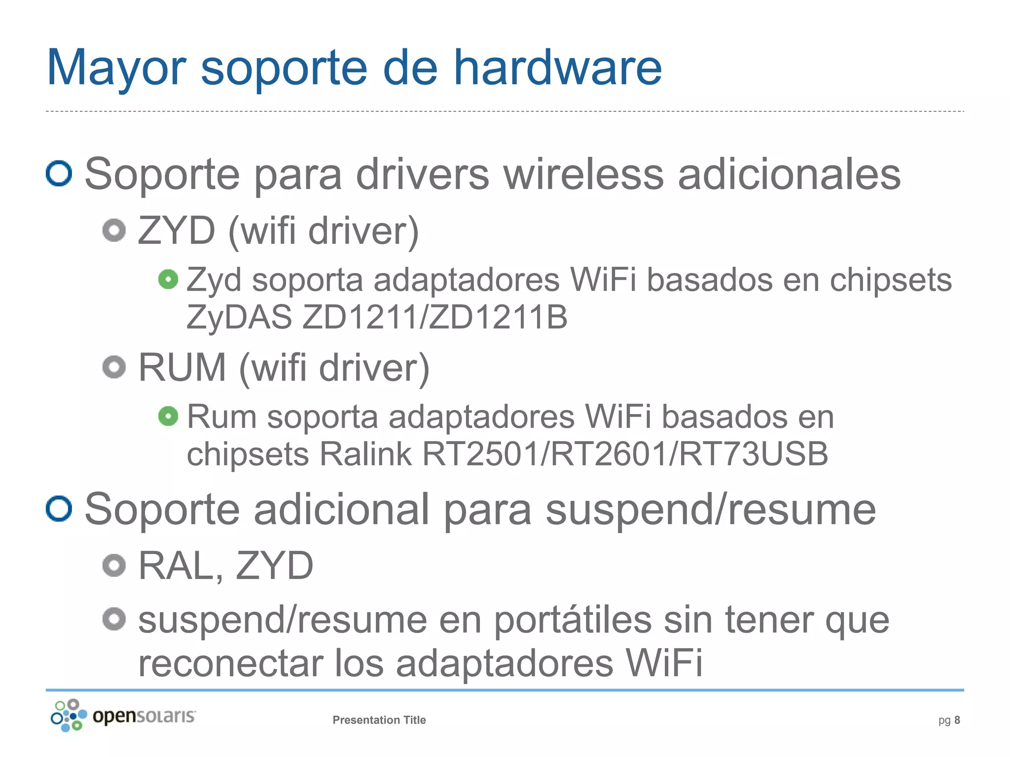 Mayor soporte de hardware

 Soporte para drivers wireless adicionales
   ZYD (wifi driver)
      Zyd soporta adaptadores WiFi basados en chipsets
      ZyDAS ZD1211/ZD1211B
   RUM (wifi driver)
      Rum soporta adaptadores WiFi basados en
      chipsets Ralink RT2501/RT2601/RT73USB
 Soporte adicional para suspend/resume
   RAL, ZYD
   suspend/resume en portátiles sin tener que
   reconectar los adaptadores WiFi
               Presentation Title                    pg 8
 
