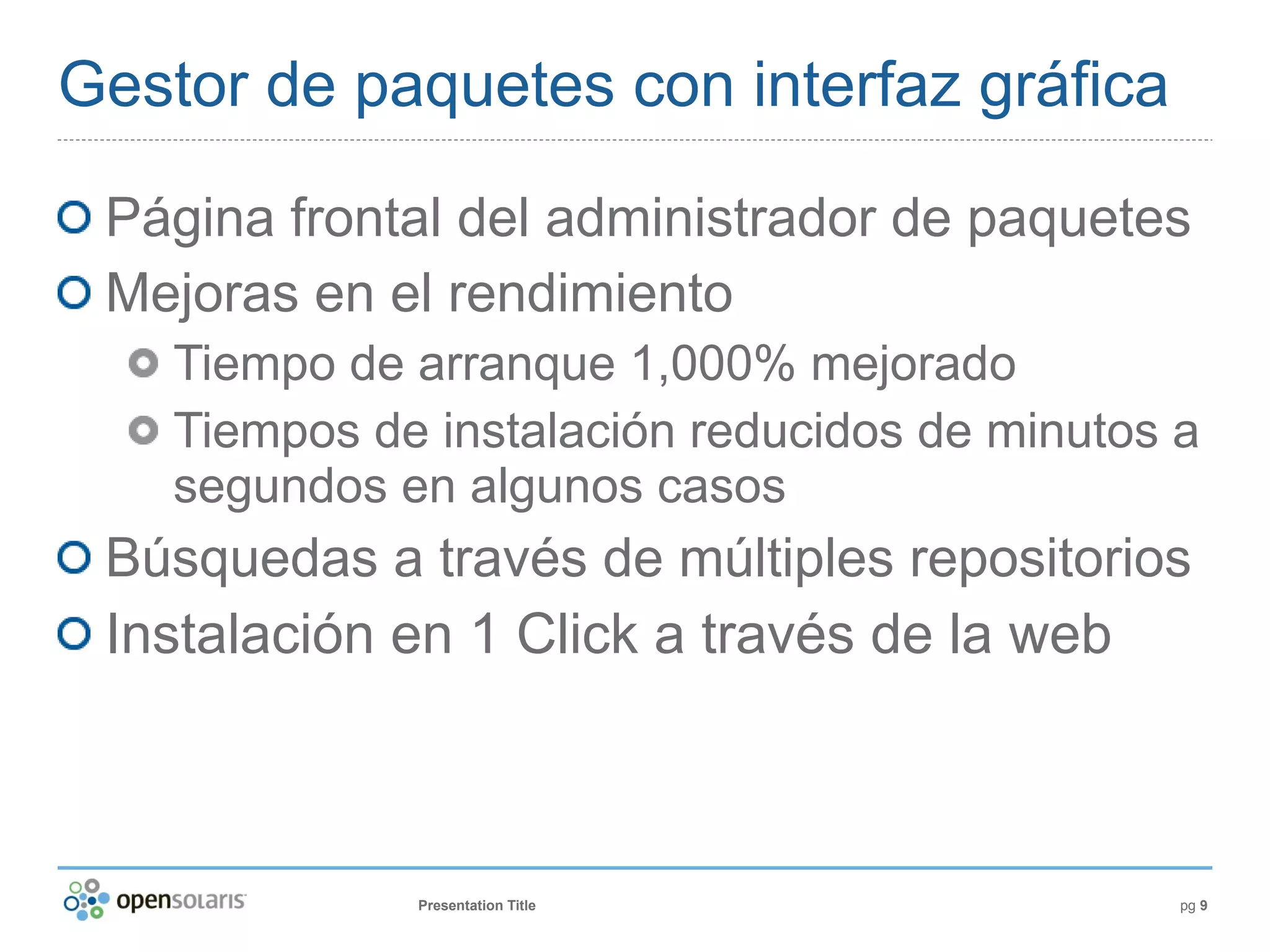 Gestor de paquetes con interfaz gráfica

 Página frontal del administrador de paquetes
 Mejoras en el rendimiento
    Tiempo de arranque 1,000% mejorado
    Tiempos de instalación reducidos de minutos a
    segundos en algunos casos
 Búsquedas a través de múltiples repositorios
 Instalación en 1 Click a través de la web



              Presentation Title                pg 9
 