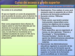 No existe en la actualidad.                   Destinatarios: Para realizar el curso será
                                              necesario estar en posesión de un título
Sí que se imparte un curso de preparación     de técnico de formación profesional.
para la prueba de acceso, pero el alumno ha   Duración mínima: 700horas.
de superar necesariamente la prueba para      Estructura:
acceder.                                      • Parte común, que tendrá carácter
                                                instrumental y desarrollará como
Este curso preparatorio tiene efectos de        mínimo los objetivos de la Lengua
mejora sobre la nota final obtenida por los     Castellana e Idioma Extranjero del
alumnos en la prueba si poseen                  Bachillerato.
previamente un título de Técnico. En este     • Parte específica, que se organizará, al
caso, la nota final se incrementa en la         menos, en dos opciones: “Ciencia y
cantidad resultante de sumar el 15% de la       Tecnología” y “Humanidades y
calificación global obtenida en el curso        Ciencias Sociales”. Dentro de cada
preparatorio.                                   opción las Administraciones educativas
                                                desarrollarán como mínimo dos
                                                materias.
                                              Exenciones: las Administraciones
                                              educativas regularán la exención de las
                                              partes del curso de formación que da
                                              acceso a los ciclos formativos de grado
                                              superior en función de la formación
                                              previa acreditada por el alumnado.
 