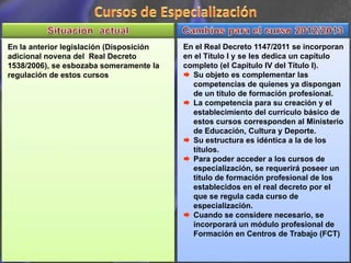 En la anterior legislación (Disposición   En el Real Decreto 1147/2011 se incorporan
adicional novena del Real Decreto         en el Título I y se les dedica un capítulo
1538/2006), se esbozaba someramente la    completo (el Capítulo IV del Título I).
regulación de estos cursos                   Su objeto es complementar las
                                             competencias de quienes ya dispongan
                                             de un título de formación profesional.
                                             La competencia para su creación y el
                                             establecimiento del currículo básico de
                                             estos cursos corresponden al Ministerio
                                             de Educación, Cultura y Deporte.
                                             Su estructura es idéntica a la de los
                                             títulos.
                                             Para poder acceder a los cursos de
                                             especialización, se requerirá poseer un
                                             titulo de formación profesional de los
                                             establecidos en el real decreto por el
                                             que se regula cada curso de
                                             especialización.
                                             Cuando se considere necesario, se
                                             incorporará un módulo profesional de
                                             Formación en Centros de Trabajo (FCT)
 