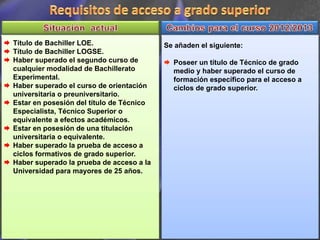 Título de Bachiller LOE.                  Se añaden el siguiente:
Título de Bachiller LOGSE.
Haber superado el segundo curso de          Poseer un título de Técnico de grado
cualquier modalidad de Bachillerato         medio y haber superado el curso de
Experimental.                               formación específico para el acceso a
Haber superado el curso de orientación      ciclos de grado superior.
universitaria o preuniversitario.
Estar en posesión del título de Técnico
Especialista, Técnico Superior o
equivalente a efectos académicos.
Estar en posesión de una titulación
universitaria o equivalente.
Haber superado la prueba de acceso a
ciclos formativos de grado superior.
Haber superado la prueba de acceso a la
Universidad para mayores de 25 años.
 