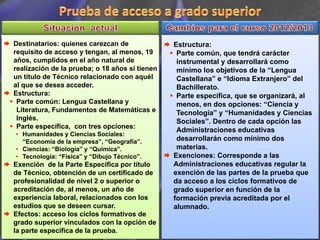 Destinatarios: quienes carezcan de              Estructura:
requisito de acceso y tengan, al menos, 19       Parte común, que tendrá carácter
años, cumplidos en el año natural de             instrumental y desarrollará como
realización de la prueba; o 18 años si tienen    mínimo los objetivos de la “Lengua
un título de Técnico relacionado con aquél       Castellana” e “Idioma Extranjero” del
al que se desea acceder.                         Bachillerato.
Estructura:                                      Parte específica, que se organizará, al
 Parte común: Lengua Castellana y                menos, en dos opciones: “Ciencia y
 Literatura, Fundamentos de Matemáticas e        Tecnología” y “Humanidades y Ciencias
 Inglés.                                         Sociales”. Dentro de cada opción las
 Parte específica, con tres opciones:
                                                 Administraciones educativas
• Humanidades y Ciencias Sociales:
  “Economía de la empresa”, “Geografía”.         desarrollarán como mínimo dos
• Ciencias: “Biología” y “Química”.              materias.
• Tecnología: “Física” y “Dibujo Técnico”.      Exenciones: Corresponde a las
Exención de la Parte Específica por título      Administraciones educativas regular la
de Técnico, obtención de un certificado de      exención de las partes de la prueba que
profesionalidad de nivel 2 o superior o         da acceso a los ciclos formativos de
acreditación de, al menos, un año de            grado superior en función de la
experiencia laboral, relacionados con los       formación previa acreditada por el
estudios que se deseen cursar.                  alumnado.
Efectos: acceso los ciclos formativos de
grado superior vinculados con la opción de
la parte específica de la prueba.
 