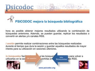 PSICODOC mejora la búsqueda bibliográfica Ahora es posible obtener mejores resultados utilizando la combinación de búsquedas anteriores. Además, se pueden guardar, replicar los resultados o convertir en alertas y/o canales RSS. Mi sesión  permite realizar combinaciones entre las búsquedas realizadas durante el tiempo que dura la sesión y guardar aquellos resultados de mayor interés para su utilización en sesiones ulteriores. Mis búsquedas  facilita el acceso a las búsquedas guardadas para volver a utilizarlas en la sesión actual, convertirlas en alertas o canales RSS. www.psicodoc.org 