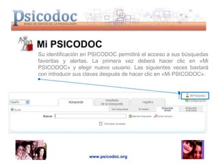 Mi PSICODOC  www.psicodoc.org Su identificación en PSICODOC permitirá el acceso a sus búsquedas favoritas y alertas. La primera vez deberá hacer clic en «Mi PSICODOC» y elegir nuevo usuario. Las siguientes veces bastará con introducir sus claves después de hacer clic en «Mi PSICODOC». 