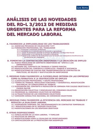 ANÁLISIS DE LAS NOVEDADES
DEL RD-L 3/2012 DE MEDIDAS
URGENTES PARA LA REFORMA
DEL MERCADO LABORAL

A. FAVORECER LA EMPLEABILIDAD DE LOS TRABAJADORES
   A.1 AGENCIAS PRIVADAS DE COLOCACIÓN Y ETT
   A.2 FORMACIÓN PROFESIONAL DEL TRABAJADOR
           A.2.1   Promoción y formación profesional
           A.2.2   Novedades en el contrato para la formación y aprendizaje
           A.2.3   Cuenta de formación asociada al número de afiliación a la Seguridad Social
           A.2.4   Participación en el sistema de formación profesional
           A.2.5   Programa de sustitución de trabajadores en formación por trabajadores beneficiarios de
                       prestaciones por desempleo

B. FOMENTAR LA CONTRATACIÓN INDEFINIDA Y LA CREACIÓN DE EMPLEO
   B.1 NUEVA MODALIDAD DE CONTRATO INDEFINIDO DE “APOYO A LOS
        EMPRENDEDORES”
   B.2 REFORMA DEL CONTRATO DE TRABAJO A TIEMPO PARCIAL
   B.3 MODIFICACIÓN DEL CONTRATO A DOMILICIO: TRABAJO A DISTANCIA
   B.4 BONIFICACIONES DE CUOTAS POR TRANSFORMACIÓN DE CONTRATOS EN
        PRÁCTICAS, DE RELEVO Y SUSTITUCIÓN EN INDEFINIDOS

C. MEDIDAS PARA FAVORECER LA FLEXIBILIDAD INTERNA EN LAS EMPRESAS
    COMO ALTERNATIVA A LA DESTRUCCIÓN DE EMPLEO
   C.1 CLASIFICACIÓN PROFESIONAL Y GRUPO PROFESIONAL
   C.2 TIEMPO DE TRABAJO, MOVILIDAD FUNCIONAL Y GEOGRÁFICA, MODIFICACIÓN
         SUSTANCIAL DE CONDICIONES DE TRABAJO
   C.3 SUSPENSIÓN DEL CONTRATO O REDUCCIÓN DE JORNADA POR CAUSAS OBJETIVAS O
         FUERZA MAYOR
   C.4 NEGOCIACIÓN COLECTIVA Y DESCUELGUE DEL CONVENIO COLECTIVO
   C.5 PRIORIDAD AL CONVENIO COLECTIVO DE EMPRESA
   C.6 ULTRAACTIVIDAD DE LOS CONVENIOS COLECTIVOS
   C.7 COMISIÓN CONSULTIVA NACIONAL DE CONVENIOS COLECTIVOS

D. MEDIDAS PARA FAVORECER LA EFICIENCIA DEL MERCADO DE TRABAJO Y
    REDUCIR LA DUALIDAD LABORAL
   D.1 SUSPENSIÓN TEMPORAL DEL ENCADENAMIENTO DE CONTRATOS TEMPORALES
   D.2 MODIFICACIONES EN EL DESPIDO COLECTIVO
   D.3 MODIFICACIONES EN LOS DESPIDOS OBJETIVOS

E. OTRAS DISPOSICIONES
   E.1   CONCILIACIÓN DE LA VIDA LABORAL Y FAMILIAR
   E.2   POLÍTICAS DE EMPLEO
   E.3   BONIFICACIONES PARA LA IGUALDAD DE OPORTUNIDADES
   E.4   CAPITALIZACIÓN DE LA PRESTACIÓN POR DESEMPLEO



                                                           Análisis de la Reforma Laboral 2012              1
 