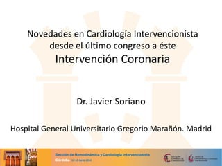 Novedades en Cardiología Intervencionista
desde el último congreso a éste
Intervención Coronaria
Dr. Javier Soriano
Hospital General Universitario Gregorio Marañón. Madrid
 