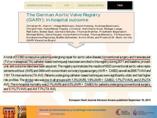 TAVIFOP INSUFICIENCIA MITRALDENERVACIÓN RENAL
...........................................................................................................................................................
...........................................................................................................................................................
sPapoutsis,Steffen Schneider,Armin W elz,and Friedrich W .Mohr,for the
utive Board
y, Medical Clinic I,Kerckhoff Heart and Thorax Center, University of Giessen, Benekestrasse. 2-8, Bad Nauheim 61231,Germany
sed 5 August 2013;accepted 22 August 2013
Aorticstenosisisafrequent valvular diseaseespeciallyinelderlypatients.Catheter-basedvalveimplantationhasemerged
asavaluabletreatment approachfor thesepatientsbeingeither at veryhighriskfor conventional surgeryor evendeemed
inoperable.TheGermanAorticValveRegistry(GARY) providesdataonconventional andcatheter-based aorticproce-
dureson an all-comersbasis.
A total of13860consecutivepatientsundergoingrepair for aorticvalvedisease[conventional surgeryandtransvascular
(TV) or transapical (TA) catheter-basedtechniques] havebeenenrolledinthisregistryduring2011andbaseline,proced-
ural,andoutcomedatahavebeenacquired.Theregistrysummarizestheresultsof6523conventional aorticvalverepla-
cementswithout (AVR)and3464withconcomitant coronarybypasssurgery(AVR+ CABG)aswellas2695TVAVIand
1181 TA interventions(TA AVI).Patientsundergoingcatheter-based techniquesweresigniﬁcantly older andhadhigher
risk proﬁles.Thestrokeratewaslow inall groupswith1.3%(AVR),1.9%(AVR+ CABG),1.7%(TVAVI),and 2.3%(TA
AVI).Thein-hospital mortality was2.1%(AVR) and4.5%(AVR+ CABG) for patientsundergoingconventional surgery,
and 5.1%(TVAVI) and AVI 7.7%(TA AVI).
Thein-hospital outcomeresultsof thisregistryshow that conventional surgery yieldsexcellent resultsinall risk groups
and that catheter-based aortic valve replacements is an alternative to conventional surgery in high risk and elderly
patients.
------------------------------------------------------------------------------------------------------------------------------------
Aortic stenosis † Surgery † Catheter-based valvereplacement † GARY
.....................................................................................................................................................................................
.....................................................................................................................................................................................
CLIN ICAL RESEARCH
The German Aortic Valve Registry
(GARY): in-hospital outcome
Christian W . Hamm*, Helge Mo¨llmann, David Holzhey, Andreas Beckmann,
Christof Veit, Hans-Reiner Figulla, J. Cremer, Karl-Heinz Kuck, Ru¨diger Lange,
Ralf Zahn, Stefan Sack, Gerhard Schuler, Thomas W alther, Friedhelm Beyersdorf,
Michael Bo¨hm, Gerd Heusch, Anne-Kathrin Funkat, Thomas Meinertz, Till Neumann,
KonstantinosPapoutsis, Steffen Schneider, Armin W elz, and Friedrich W . Mohr, for the
GARY-Executive Board
Department of Cardiology, Medical Clinic I, Kerckhoff Heart and Thorax Center, University of Giessen, Benekestrasse. 2-8, Bad Nauheim 61231, Germany
Received 24 May2013; revised 5 August 2013; accepted 22 August 2013
Back gr ound Aorticstenosisisafrequent valvular diseaseespeciallyinelderlypatients.Catheter-basedvalveimplantationhasemerged
asavaluabletreatment approachfor thesepatientsbeingeither at veryhighrisk for conventional surgeryor evendeemed
inoperable.TheGerman Aortic ValveRegistry (GARY) providesdataonconventional and catheter-based aortic proce-
dureson an all-comers basis.
Met hods and
r esult s
A total of 13 860consecutive patientsundergoingrepair for aortic valvedisease[conventional surgery and transvascular
(TV) or transapical (TA) catheter-based techniques] havebeenenrolledinthisregistryduring2011andbaseline,proced-
ural,and outcomedatahavebeen acquired.Theregistry summarizestheresultsof 6523 conventional aortic valverepla-
cementswithout (AVR) and3464withconcomitant coronarybypasssurgery(AVR+ CABG) aswell as2695TVAVIand
1181 TA interventions(TA AVI). Patientsundergoingcatheter-based techniquesweresigniﬁcantly older and had higher
risk proﬁles. The strokeratewaslow in all groupswith 1.3%(AVR), 1.9%(AVR+ CABG), 1.7%(TVAVI), and 2.3%(TA
AVI).Thein-hospital mortality was2.1%(AVR) and 4.5%(AVR+ CABG) for patientsundergoingconventional surgery,
and 5.1%(TVAVI) and AVI 7.7%(TA AVI).
Conclusion The in-hospital outcome resultsof thisregistry show that conventional surgery yieldsexcellent resultsin all risk groups
and that catheter-based aortic valve replacements is an alternative to conventional surgery in high risk and elderly
patients.
-----------------------------------------------------------------------------------------------------------------------------------------------------------
Keywor ds Aortic stenosis † Surgery † Catheter-based valve replacement † GARY
Introduction
Aortic stenosis is the most frequent type of valvular heart disease
in the Western Countries and presents mostly in an advanced age
as a calciﬁc form. The prognosis is poor once the patient becomes
symptomatic. Surgical valve replacement isthe established standard
management, which alleviates symptoms and improves survival.1
Valvuloplasty of the stenosed valve hasbeen over many yearsapal-
liative option for the short term for highly selected, inoperable
patients. Recently, catheter-based valve implantations have
become an alternative for selected, particularly elderly
patients.2–4
Smaller, randomized studies conﬁrmed acceptable
outcomesinhighriskandinoperablepatients5,6
for thetransvascu-
lar (TV) as well asthe transapical (TA) approach when compared
European Heart Journal
doi:10.1093/eurheartj/eht381
atBibliotecaVirtualdelSistemaSanitarioPÃºblicodeAndalucÃ-aonMarch17,2014http://eurheartj.oxfordjournals.org/Downloadedfrom
TAVI
CLINICAL RESEEuropeanHeart Journal
doi:10.1093/eurheartj/eht381
European Heart Journal Advance Access published September 10, 2013
 