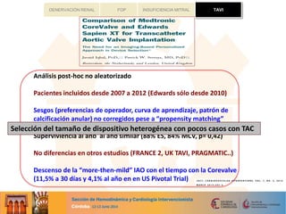 TAVIFOP INSUFICIENCIA MITRALDENERVACIÓN RENAL
Análisis post-hoc no aleatorizado
Pacientes incluidos desde 2007 a 2012 (Edwards sólo desde 2010)
Sesgos (preferencias de operador, curva de aprendizaje, patrón de
calcificación anular) no corregidos pese a “propensity matching”
Superviviencia al año al año similar (88% ES, 84% MCV, p= 0,42)
No diferencias en otros estudios (FRANCE 2, UK TAVI, PRAGMATIC..)
Descenso de la “more-then-mild” IAO con el tiempo con la Corevalve
(11,5% a 30 días y 4,1% al año en en US Pivotal Trial)
TAVI
Selección del tamaño de dispositivo heterogénea con pocos casos con TAC
 