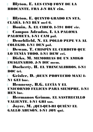  Blyton, E. LES CINQ FONT DE LA
BROCANTE. FRA J-N BLY cin.
 Blyton, E. QUINTO GRADO EN STA.
CLARA. I-N3 BLY mel 6.
 Bouin, A. EL CIRCO. I-791 BOU cir.
 Campos Adrados, I. LA PALOMA
PALOMETA. I-N1 CAM pal.
 Denchfield, N. EL POLLO PEPE VA AL
COLEGIO. I-N1 DEN pol.
 Dewan, T. CRISPÍN EL CERDITO QUE
LO TENÍA TODO. I-N1 DEW cri.
 Dicks, M. MEMORIAS DE UN AMIGO
IMAGINARIO. J-N DIC mem.
 Docherty, H. EL TRINCALIBROS. I-N1
DOC tri.
 Geisler, D. ¡BUEN PROVECHO MAX! I-
N1 GEI bue.
 Hennessy, B.G. LUCÍA Y EL
UNICORNIO FELICES PARA SIEMPRE. I-N1
HEN luc.
 Hermanos Grimm. EL SASTRECILLO
VALIENTE. I-N1 GRI sas.
 Joyce, M. ¿QUI-QUI-RI QUIÉN? EL
GALLO ABUSÓN. I-N1 JOY qui.
 