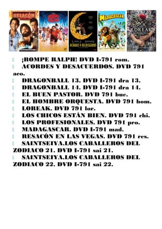  ¡ROMPE RALPH! DVD I-791 rom.
 ACORDES Y DESACUERDOS. DVD 791
aco.
 DRAGONBALL 13. DVD I-791 dra 13.
 DRAGONBALL 14. DVD I-791 dra 14.
 EL BUEN PASTOR. DVD 791 bue.
 EL HOMBRE ORQUESTA. DVD 791 hom.
 LOREAK. DVD 791 lor.
 LOS CHICOS ESTÁN BIEN. DVD 791 chi.
 LOS PROFESIONALES. DVD 791 pro.
 MADAGASCAR. DVD I-791 mad.
 RESACÓN EN LAS VEGAS. DVD 791 res.
 SAINTSEIYA.LOS CABALLEROS DEL
ZODIACO 21. DVD I-791 sai 21.
 SAINTSEIYA.LOS CABALLEROS DEL
ZODIACO 22. DVD I-791 sai 22.
 