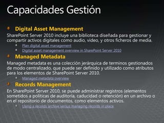 Digital Asset Management
Plan digital asset management
Digital asset management overview in SharePoint Server 2010
Managed Metadata
Managed metadata overview
Records Management
Using a records archive versus managing records in place
 