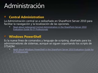 Central Administration
Read about redesigned Central Administration in the SharePoint Server 2010
Evaluation Guide for IT Professionals
Windows PowerShell
Read about Windows PowerShell in the SharePoint Server 2010 Evaluation Guide for
IT Professionals
 