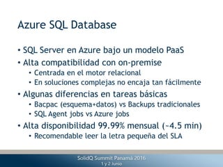 Azure SQL Database
• SQL Server en Azure bajo un modelo PaaS
• Alta compatibilidad con on-premise
• Centrada en el motor relacional
• En soluciones complejas no encaja tan fácilmente
• Algunas diferencias en tareas básicas
• Bacpac (esquema+datos) vs Backups tradicionales
• SQL Agent jobs vs Azure jobs
• Alta disponibilidad 99.99% mensual (~4.5 min)
• Recomendable leer la letra pequeña del SLA
 