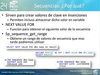 Secuencias: ¿Por qué?
• Sirven para crear valores de clave en inserciones
– Permiten incluso almacenar dicho valor en variable
• NEXT VALUE FOR
– Función para obtener el siguiente valor de la secuencia
• Sp_sequence_get_range
– Obtiene un rango de valores de secuencia que mas
tarde podremos utilizar
 