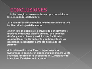 1. La tecnología es un mecanismo capas de satisfacer
las necesidades del hombre.

2.Se han desarrollado muchas nuevas herramientas que
facilitan el trabajo del humano.

3.En fin la tecnología es el conjunto de conocimientos
técnicos, ordenados científicamente, que permiten
diseñar y crear bienes y servicios que facilitan la
adaptación al medio ambiente y satisfacer tanto las
necesidades esenciales como los deseos de las
personas.

4. Los desarrollos tecnológicos logrados por la
humanidad le permitieron abandonar por primera vez la
superficie terrestre en la década de 1960, iniciando así
la exploración del espacio exterior.
 