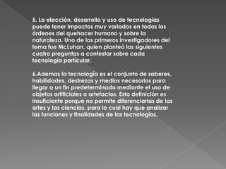 5. La elección, desarrollo y uso de tecnologías
puede tener impactos muy variados en todos los
órdenes del quehacer humano y sobre la
naturaleza. Uno de los primeros investigadores del
tema fue McLuhan, quien planteó las siguientes
cuatro preguntas a contestar sobre cada
tecnología particular.

6.Ademas la tecnología es el conjunto de saberes,
habilidades, destrezas y medios necesarios para
llegar a un fin predeterminado mediante el uso de
objetos artificiales o artefactos. Esta definición es
insuficiente porque no permite diferenciarlas de las
artes y las ciencias, para lo cual hay que analizar
las funciones y finalidades de las tecnologías.
 