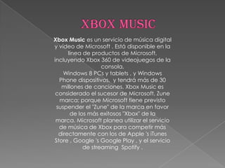 Xbox Music es un servicio de música digital
y vídeo de Microsoft . Está disponible en la
      línea de productos de Microsoft,
incluyendo Xbox 360 de videojuegos de la
                   consola,
    Windows 8 PCs y tablets , y Windows
  Phone dispositivos, y tendrá más de 30
   millones de canciones. Xbox Music es
 considerado el sucesor de Microsoft, Zune
  marca; porque Microsoft tiene previsto
 suspender el "Zune" de la marca en favor
       de los más exitosos "Xbox" de la
 marca. Microsoft planea utilizar el servicio
  de música de Xbox para competir más
  directamente con los de Apple 's iTunes
Store , Google 's Google Play , y el servicio
            de streaming Spotify .
 