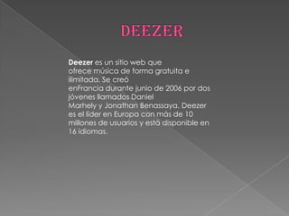Deezer es un sitio web que
ofrece música de forma gratuita e
ilimitada. Se creó
enFrancia durante junio de 2006 por dos
jóvenes llamados Daniel
Marhely y Jonathan Benassaya. Deezer
es el líder en Europa con más de 10
millones de usuarios y está disponible en
16 idiomas.
 
