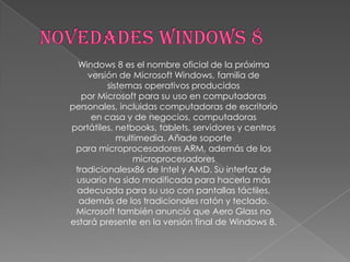 Windows 8 es el nombre oficial de la próxima
    versión de Microsoft Windows, familia de
         sistemas operativos producidos
   por Microsoft para su uso en computadoras
personales, incluidas computadoras de escritorio
     en casa y de negocios, computadoras
portátiles, netbooks, tablets, servidores y centros
            multimedia. Añade soporte
 para microprocesadores ARM, además de los
                microprocesadores
 tradicionalesx86 de Intel y AMD. Su interfaz de
 usuario ha sido modificada para hacerla más
 adecuada para su uso con pantallas táctiles,
  además de los tradicionales ratón y teclado.
 Microsoft también anunció que Aero Glass no
estará presente en la versión final de Windows 8.
 
