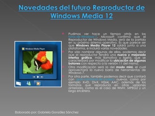 Pudimos ver hace un tiempo atrás en las  fotos de Windows 7 , Microsoft confirmó que el Reproductor de Windows Media, será de la partida en su próximo sistema operativo. Es que parece ser que  Windows Media Player 12  saldrá junto a una plataforma, e incluirá varias novedades. Por sólo nombrar algunas de ellas, podemos decir que el reproductor tendrá una  nueva y mejorada interfaz gráfica , más llamativa y ligera, que se caracterizará por modificar la  ubicación de algunos botones  con respecto a la versión 11 del mismo. Otra modificación será la del  modo mini,  el cual aprovechará la nueva barra de herramientas de Windows 7. Por otra parte, también podemos decir que contará con  gran cantidad de codecs  nuevos, como por ejemplo XviD, DivX, H264, AAC, además de los formatos que reproducía en otras versiones anteriores, como es el caso de WMV, MPEG2 y un largo etcétera. Elaborado por: Gabriela González Sánchez 