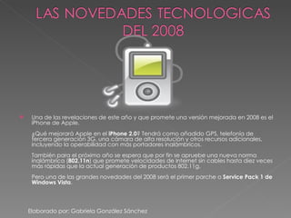 Una de las revelaciones de este año y que promete una versión mejorada en 2008 es el iPhone de Apple. ¿Qué mejorará Apple en el  iPhone 2.0 ? Tendrá como añadido GPS, telefonía de tercera generación 3G, una cámara de alta resolución y otros recursos adicionales, incluyendo la operabilidad con más portadores inalámbricos. También para el próximo año se espera que por fin se apruebe una nueva norma inalámbrica ( 802.11n ) que promete velocidades de Internet sin cables hasta diez veces más rápidas que la actual generación de productos 802.11g. Pero una de las grandes novedades del 2008 será el primer parche o  Service Pack 1 de Windows Vista . Elaborado por: Gabriela González Sánchez 