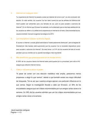 4. Internet en cualquier sitio.
"La experiencia de Internet ha pasado a estar por delante de la de la voz", es otra conclusión del                                     
estudio. En este sentido, los usuarios "se han dado cuenta de que las señales de cobertura del                                 
móvil pueden ser suficientes para una llamada de voz, pero no para acceder a servicios de                               
Internet". En el informe que Ericsson ha realizado, se ha detectado que la más baja satisfacción de                                 
los usuarios se refiere a la calidad de la experiencia en Internet en el metro. Esta necesidad de los                                     
usuarios también marcará la agenda tecnológica de 2014. 
5. Los Smartphone reducen la brecha digital.
El acceso a Internet a escala global está todavía "inadecuadamente distribuido", pero la llegada de                             
Smartphone más baratos está suponiendo que los usuarios "ya no necesiten dispositivos caros                         
para acceder a servicios de Internet". De esta forma, un 51% de los usuarios de todo el mundo                                   
perciben que sus móviles son su aparato tecnológico más importante. 
6. Más beneficios que preocupaciones en el mundo online.
El 56% de los usuarios diarios de Internet están preocupados por su privacidad, pero sólo el 4%                                 
asegura que utilizaría Internet menos. 
7. Vídeo e influencia social al poder.
"A pesar de contar con una elección mediática más amplia, parecemos menos                       
propensos a elegir lo que vemos", debido a que también existe una mayor dificultad                           
de búsqueda. Tal es así que nuestros amigos ejercen una particular influencia en lo                           
que vemos. Según la investigación llevada a cabo por Ericsson, un 38% de los                           
encuestados asegura que ven vídeos recomendados por sus amigos varias veces a la                         
semana. Un 38% de los usuarios admiten que ven los vídeos recomendados por sus                           
amigos varias veces a la semana. 
 david espinola rodriguez 
Pagina­­­­­> 5 
 