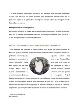  
“Las letras impresas permanecen legibles en alta resolución en condiciones ambientales                     
durante unos tres días, un tiempo suficiente para aplicaciones prácticas como leer un                         
periódico”, explica a la agencia Sinc Yadong Yin, líder del estudio que recoge la revista                             
Nature Communications. 
El objetivo de los investigadores
Es que esta tecnología se convierta en una alternativa sostenible para el medio ambiente y,                             
para ello, su siguiente meta es lograr que pueda escribirse y borrarse en él hasta 100 veces y                                   
que el texto permanezca visible más de tres días. 
  
Más de 2 millones de personas ya están probando Windows 10
Todos sabemos que Windows 10 será la próxima gran versión del sistema operativo de                           
Microsoft, y estará disponible para computadoras, tablets e incluso Smartphone, siendo una                       
plataforma universal que por        supuesto contará con     
aplicaciones universales. Lo      cierto es que Windows 10 se           
ve muy prometedor y mucha          gente está a la espera de           
esta versión, que por cierto          nos devolverá al viejo y         
querido Menú Inicio y        además incorpora algunas     
nuevas características y      funciones, como por ejemplo       
el asistente de voz Cortana y            el navegador Project     
Spartan, que se convertirá en el reemplazo de Internet Explorer. Quizá algunos se pregunten                           
qué tan emocionada está la gente por la llegada de Windows 10, y si es así les podemos                                   
garantizar que la emoción es muy grande, de hecho actualmente ya hay más de 2 millones                               
de personas que están probando las versiones de pre visualización del sistema operativo. 
 david espinola rodriguez 
Pagina­­­­­> 8 
 