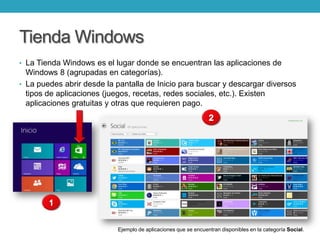 Tienda Windows
• La Tienda Windows es el lugar donde se encuentran las aplicaciones de
Windows 8 (agrupadas en categorías).
• La puedes abrir desde la pantalla de Inicio para buscar y descargar diversos
tipos de aplicaciones (juegos, recetas, redes sociales, etc.). Existen
aplicaciones gratuitas y otras que requieren pago.
Ejemplo de aplicaciones que se encuentran disponibles en la categoría Social.
 