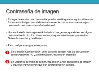 Contraseña de imagen
• En lugar de escribir una contraseña, puedes desbloquear el equipo dibujando
formas en la imagen con el dedo o el mouse, lo cual es mucho mas seguro
comparado con una contraseña tradicional.
• Una contraseña de imagen está limitada a tres gestos, que deben ser alguna
combinación de círculos, líneas rectas y toques (elije formas que resulten
fáciles de recordar y de dibujar).
• Para configurarla sigue estos pasos:
En la opción Configuración de la barra de acceso, haz clic en Cambiar
configuración de PC y, a continuación, haz clic en Usuarios.
En Opciones de inicio de sesión, haz clic en Crear contraseña de imagen
y sigue las instrucciones que irán apareciendo en pantalla.
 