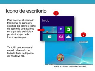 Icono de escritorio
Para acceder al escritorio
tradicional de Windows,
sólo haz clic sobre el icono
de escritorio que aparece
en la pantalla de Inicio y
podrás trabajar de la
forma de siempre.
También puedes usar el
método abreviado de
teclado: tecla de logotipo
de Windows +D.
Acceder al Escritorio tradicional en Windows 8.
 