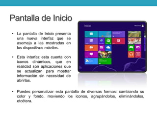 Pantalla de Inicio
• La pantalla de Inicio presenta
una nueva interfaz que se
asemeja a las mostradas en
los dispositivos móviles.
• Esta interfaz esta cuenta con
iconos dinámicos, que en
realidad son aplicaciones que
se actualizan para mostrar
información sin necesidad de
abrirlas.
• Puedes personalizar esta pantalla de diversas formas: cambiando su
color y fondo, moviendo los iconos, agrupándolos, eliminándolos,
etcétera.
 