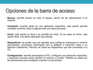 Opciones de la barra de acceso
• Buscar: permite buscar en todo el equipo, dentro de las aplicaciones o en
Internet.
• Compartir: Cuando estás en una aplicación específica, esta opción permite
compartir archivos, fotos o páginas web con otras personas.
• Inicio: esta opción te lleva a la pantalla de Inicio. Si ya estas en Inicio, esta
opción lleva a la última aplicación que abriste.
• Dispositivos: se puede usar por ejemplo para configurar impresoras e imprimir
documentos, sincronizar información con tu teléfono o transmitir vídeo a un
televisor inalámbrico. Permite ver todos los dispositivos que has conectado a tu
PC.
• Configuración: permite personalizar el PC, configurar una aplicación especifica,
y opciones comunes como cambiar el volumen y el brillo. También es usado por
las aplicaciones para configurar cuentas o la privacidad.
 