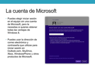 La cuenta de Microsoft
• Puedes elegir iniciar sesión
en el equipo sin una cuenta
de Microsoft, pero la
necesitas si quieres obtener
todas las ventajas de
Windows 8.
• Puedes usar la dirección de
correo electrónico y
contraseña que utilizas para
iniciar sesión en
Outlook.com, SkyDrive,
Xbox, WindowsPhone u otros
productos de Microsoft.
 