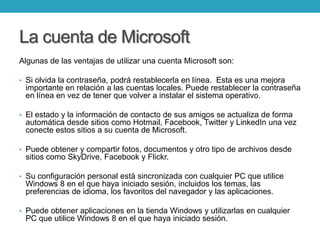 La cuenta de Microsoft
Algunas de las ventajas de utilizar una cuenta Microsoft son:
• Si olvida la contraseña, podrá restablecerla en línea. Esta es una mejora
importante en relación a las cuentas locales. Puede restablecer la contraseña
en línea en vez de tener que volver a instalar el sistema operativo.
• El estado y la información de contacto de sus amigos se actualiza de forma
automática desde sitios como Hotmail, Facebook, Twitter y LinkedIn una vez
conecte estos sitios a su cuenta de Microsoft.
• Puede obtener y compartir fotos, documentos y otro tipo de archivos desde
sitios como SkyDrive, Facebook y Flickr.
• Su configuración personal está sincronizada con cualquier PC que utilice
Windows 8 en el que haya iniciado sesión, incluidos los temas, las
preferencias de idioma, los favoritos del navegador y las aplicaciones.
• Puede obtener aplicaciones en la tienda Windows y utilizarlas en cualquier
PC que utilice Windows 8 en el que haya iniciado sesión.
 