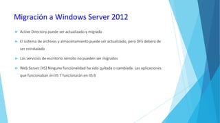 Migración a Windows Server 2012


Active Directory puede ser actualizado y migrado



El sistema de archivos y almacenamiento puede ser actualizado, pero DFS deberá de
ser reinstalado



Los servicios de escritorio remoto no pueden ser migrados



Web Server (IIS) Ninguna funcionalidad ha sido quitada o cambiada. Las aplicaciones
que funcionaban en IIS 7 funcionarán en IIS 8

 